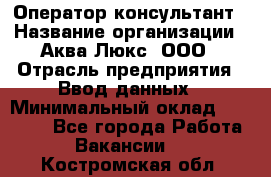 Оператор-консультант › Название организации ­ Аква Люкс, ООО › Отрасль предприятия ­ Ввод данных › Минимальный оклад ­ 30 000 - Все города Работа » Вакансии   . Костромская обл.